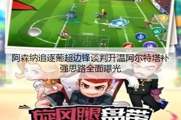 阿森纳追逐葡超边锋谈判升温阿尔特塔补强思路全面曝光